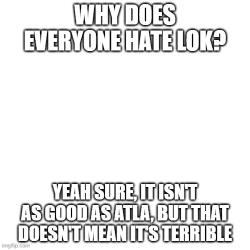 Why? | WHY DOES EVERYONE HATE LOK? YEAH SURE, IT ISN'T AS GOOD AS ATLA, BUT THAT DOESN'T MEAN IT'S TERRIBLE | image tagged in memes,blank transparent square | made w/ Imgflip meme maker