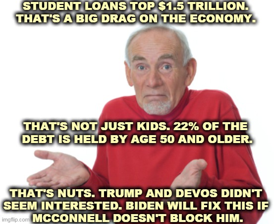 I owe, I owe, it's off to work we go... | STUDENT LOANS TOP $1.5 TRILLION.
THAT'S A BIG DRAG ON THE ECONOMY. THAT'S NOT JUST KIDS. 22% OF THE 
DEBT IS HELD BY AGE 50 AND OLDER. THAT'S NUTS. TRUMP AND DEVOS DIDN'T 
SEEM INTERESTED. BIDEN WILL FIX THIS IF 
MCCONNELL DOESN'T BLOCK HIM. | image tagged in guess i'll die,student loans,debt,biden,trump,betsy devos | made w/ Imgflip meme maker