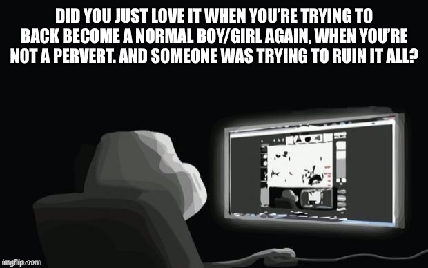 Ight im back | DID YOU JUST LOVE IT WHEN YOU’RE TRYING TO BACK BECOME A NORMAL BOY/GIRL AGAIN, WHEN YOU’RE NOT A PERVERT. AND SOMEONE WAS TRYING TO RUIN IT ALL? | image tagged in forever alone computer guy | made w/ Imgflip meme maker
