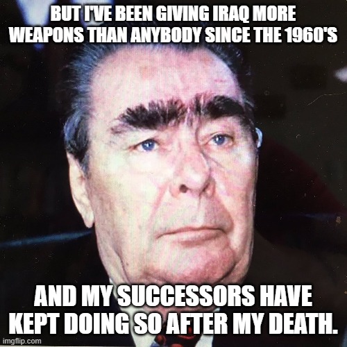 Brezhnev2 | BUT I'VE BEEN GIVING IRAQ MORE WEAPONS THAN ANYBODY SINCE THE 1960'S AND MY SUCCESSORS HAVE KEPT DOING SO AFTER MY DEATH. | image tagged in brezhnev2 | made w/ Imgflip meme maker