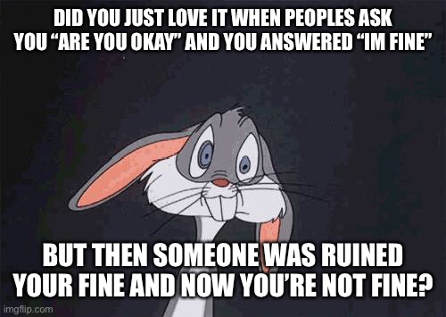 I LOVE THIS STREAM!! THIS STREAM IS PURE CHAOS! | DID YOU JUST LOVE IT WHEN PEOPLES ASK YOU “ARE YOU OKAY” AND YOU ANSWERED “IM FINE”; BUT THEN SOMEONE WAS RUINED YOUR FINE AND NOW YOU’RE NOT FINE? | image tagged in bugs bunny crazy face | made w/ Imgflip meme maker