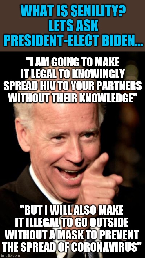 Move over Kerry, Biden is going to show us all how badly Democrats flip-flop | WHAT IS SENILITY? LETS ASK PRESIDENT-ELECT BIDEN... "I AM GOING TO MAKE IT LEGAL TO KNOWINGLY SPREAD HIV TO YOUR PARTNERS WITHOUT THEIR KNOWLEDGE"; "BUT I WILL ALSO MAKE IT ILLEGAL TO GO OUTSIDE WITHOUT A MASK TO PREVENT THE SPREAD OF CORONAVIRUS" | image tagged in joe biden,senior,confused | made w/ Imgflip meme maker
