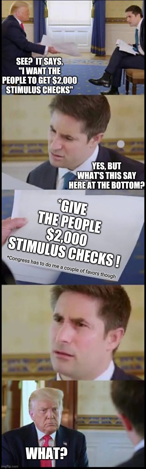 Classic Trump | SEE?  IT SAYS, "I WANT THE PEOPLE TO GET $2,000 STIMULUS CHECKS"; YES, BUT WHAT'S THIS SAY HERE AT THE BOTTOM? *GIVE THE PEOPLE $2,000 STIMULUS CHECKS ! *Congress has to do me a couple of favors though; WHAT? | image tagged in trump interview reaction full,memes,trump unfit unqualified dangerous,liar in chief,lock him up,trump lies | made w/ Imgflip meme maker