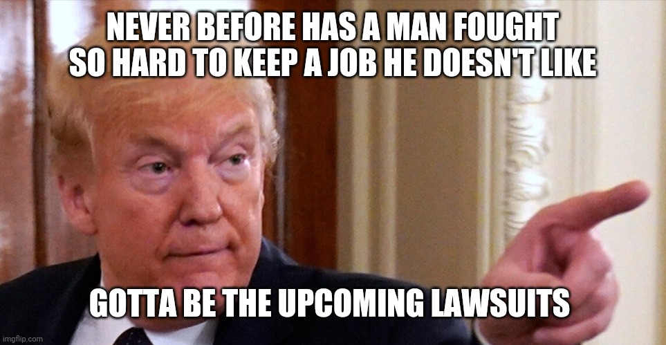 Trump pointing | NEVER BEFORE HAS A MAN FOUGHT SO HARD TO KEEP A JOB HE DOESN'T LIKE GOTTA BE THE UPCOMING LAWSUITS | image tagged in trump pointing | made w/ Imgflip meme maker