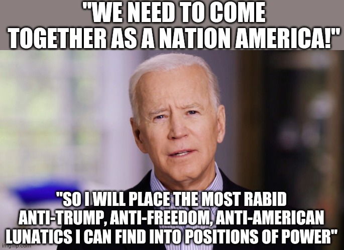 Uhhhhh........Ok I guess this is one way you can unite America | "WE NEED TO COME TOGETHER AS A NATION AMERICA!"; "SO I WILL PLACE THE MOST RABID ANTI-TRUMP, ANTI-FREEDOM, ANTI-AMERICAN LUNATICS I CAN FIND INTO POSITIONS OF POWER" | image tagged in joe biden 2020,crazy | made w/ Imgflip meme maker