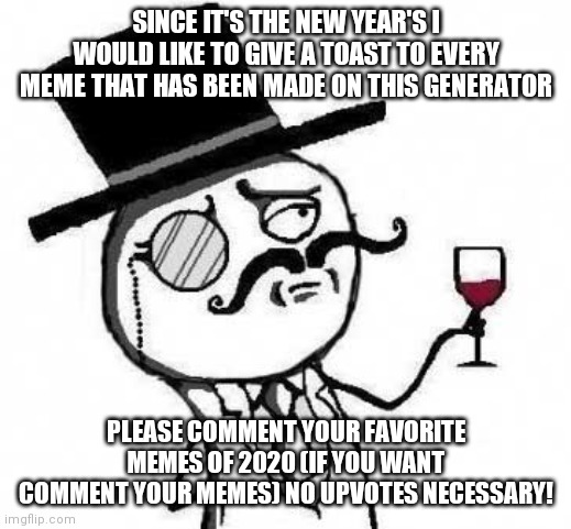 Happy New year's eve everybody |  SINCE IT'S THE NEW YEAR'S I WOULD LIKE TO GIVE A TOAST TO EVERY MEME THAT HAS BEEN MADE ON THIS GENERATOR; PLEASE COMMENT YOUR FAVORITE MEMES OF 2020 (IF YOU WANT COMMENT YOUR MEMES) NO UPVOTES NECESSARY! | image tagged in fancy meme,memes,funny,2020,happy new year,new year resolutions | made w/ Imgflip meme maker