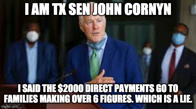 Covid Relief Lie | I AM TX SEN JOHN CORNYN; I SAID THE $2000 DIRECT PAYMENTS GO TO FAMILIES MAKING OVER 6 FIGURES. WHICH IS A LIE. | image tagged in stimulus,covid | made w/ Imgflip meme maker