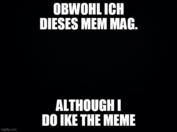OBWOHL ICH DIESES MEM MAG. ALTHOUGH I DO IKE THE MEME | image tagged in black background | made w/ Imgflip meme maker