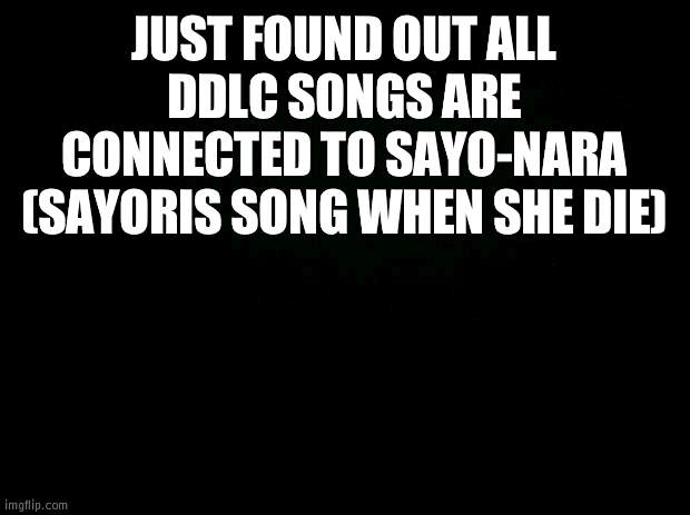 Black background | JUST FOUND OUT ALL DDLC SONGS ARE CONNECTED TO SAYO-NARA (SAYORIS SONG WHEN SHE DIE) | image tagged in black background | made w/ Imgflip meme maker