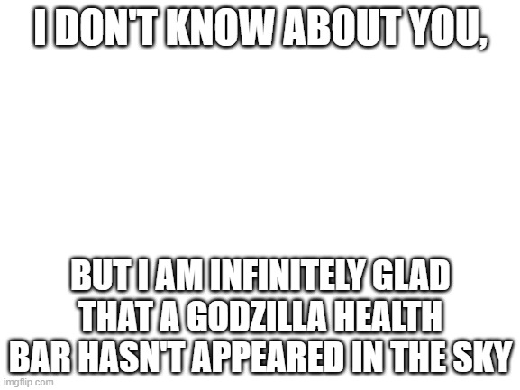 There's still time...... | I DON'T KNOW ABOUT YOU, BUT I AM INFINITELY GLAD THAT A GODZILLA HEALTH BAR HASN'T APPEARED IN THE SKY | image tagged in blank white template | made w/ Imgflip meme maker