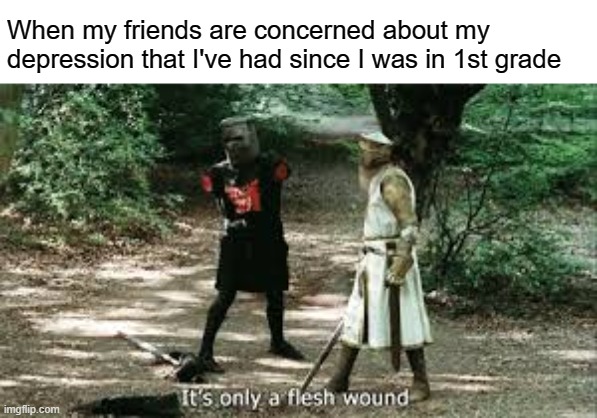 Depress | When my friends are concerned about my depression that I've had since I was in 1st grade | image tagged in it's just a flesh wound | made w/ Imgflip meme maker