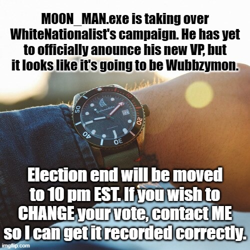 The election will be proceeding as planned | M00N_MAN.exe is taking over WhiteNationalist's campaign. He has yet to officially anounce his new VP, but it looks like it's going to be Wubbzymon. Election end will be moved to 10 pm EST. If you wish to CHANGE your vote, contact ME so I can get it recorded correctly. | made w/ Imgflip meme maker
