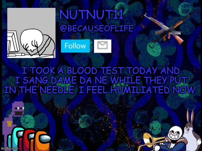 E | I TOOK A BLOOD TEST TODAY AND I SANG DAME DA NE WHILE THEY PUT IN THE NEEDLE. I FEEL HUMILIATED NOW. | image tagged in becauseoflife announcement | made w/ Imgflip meme maker