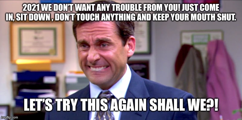2021 | 2021 WE DON’T WANT ANY TROUBLE FROM YOU! JUST COME IN, SIT DOWN , DON’T TOUCH ANYTHING AND KEEP YOUR MOUTH SHUT. LET’S TRY THIS AGAIN SHALL WE?! | image tagged in micheal scott yikes | made w/ Imgflip meme maker