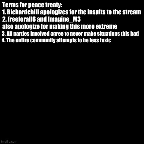 All terms are subject to change. We can change the terms at the request of all parties involved. | Terms for peace treaty:
1. Richardchill apologizes for the insults to the stream
2. freeforall6 and Imagine_M3 also apologize for making this more extreme; 3. All parties involved agree to never make situations this bad
4. The entire community attempts to be less toxic | image tagged in black screen | made w/ Imgflip meme maker