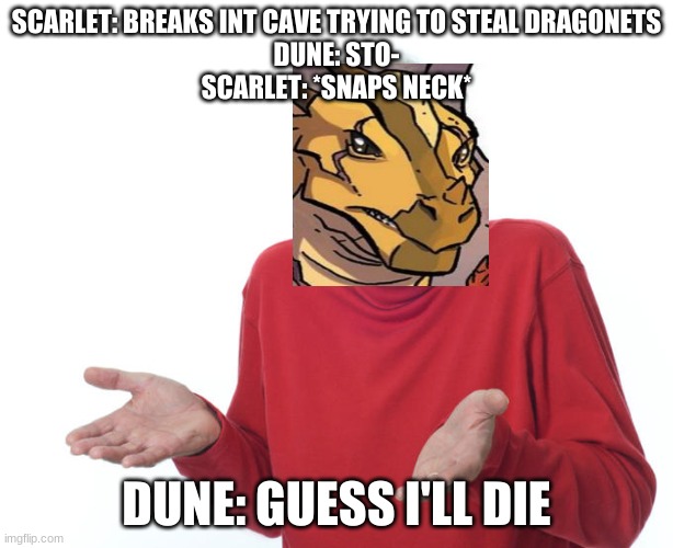 guess i'll die | SCARLET: BREAKS INT CAVE TRYING TO STEAL DRAGONETS
DUNE: STO-
SCARLET: *SNAPS NECK*; DUNE: GUESS I'LL DIE | image tagged in geuss i'll just die then | made w/ Imgflip meme maker