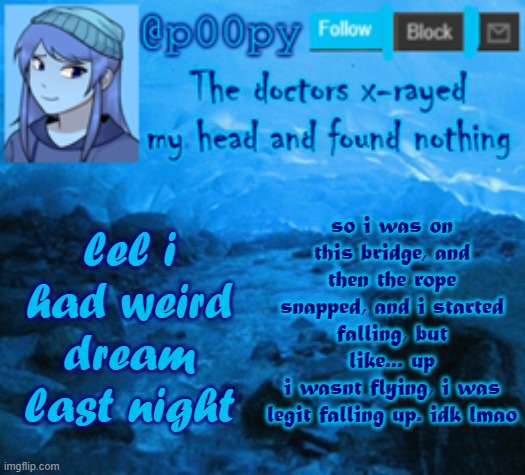 poopy | so i was on this bridge, and then the rope snapped, and i started falling, but like... up
i wasnt flying, i was legit falling up. idk lmao; lel i had weird dream last night | image tagged in poopy | made w/ Imgflip meme maker