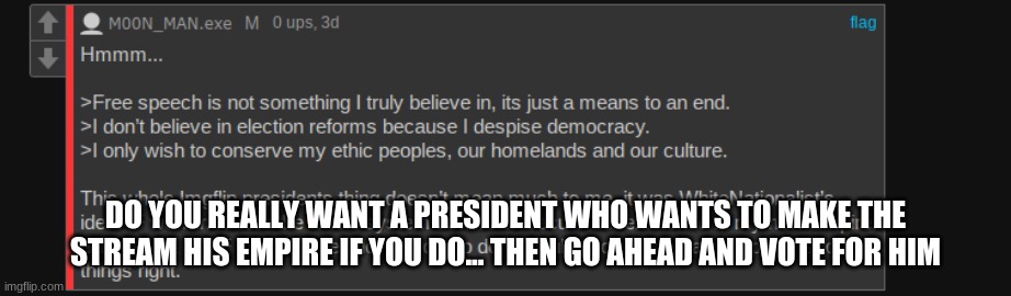 PS: dont vote for him | DO YOU REALLY WANT A PRESIDENT WHO WANTS TO MAKE THE STREAM HIS EMPIRE IF YOU DO... THEN GO AHEAD AND VOTE FOR HIM | image tagged in vote | made w/ Imgflip meme maker