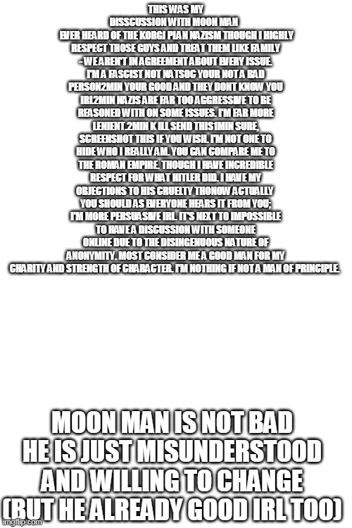 The Truth on Moon Man exe | THIS WAS MY DISSCUSSION WITH MOON MAN  
 EVER HEARD OF THE KORGI PLAN NAZISM THOUGH I HIGHLY RESPECT THOSE GUYS AND TREAT THEM LIKE FAMILY - WE AREN'T IN AGREEMENT ABOUT EVERY ISSUE. I'M A FASCIST NOT NATSOC YOUR NOT A BAD PERSON2MIN YOUR GOOD AND THEY DONT KNOW YOU IRL2MIN NAZIS ARE FAR TOO AGGRESSIVE TO BE REASONED WITH ON SOME ISSUES. I'M FAR MORE LENIENT.2MIN K ILL SEND THIS1MIN SURE, SCREENSHOT THIS IF YOU WISH. I'M NOT ONE TO HIDE WHO I REALLY AM. YOU CAN COMPARE ME TO THE ROMAN EMPIRE. THOUGH I HAVE INCREDIBLE RESPECT FOR WHAT HITLER DID. I HAVE MY OBJECTIONS TO HIS CRUELTY THONOW ACTUALLY  YOU SHOULD AS EVERYONE HEARS IT FROM YOU; I'M MORE PERSUASIVE IRL. IT'S NEXT TO IMPOSSIBLE TO HAVE A DISCUSSION WITH SOMEONE ONLINE DUE TO THE DISINGENUOUS NATURE OF ANONYMITY. MOST CONSIDER ME A GOOD MAN FOR MY CHARITY AND STRENGTH OF CHARACTER. I'M NOTHING IF NOT A MAN OF PRINCIPLE. MOON MAN IS NOT BAD HE IS JUST MISUNDERSTOOD AND WILLING TO CHANGE (BUT HE ALREADY GOOD IRL TOO) | image tagged in blank white template,moon | made w/ Imgflip meme maker