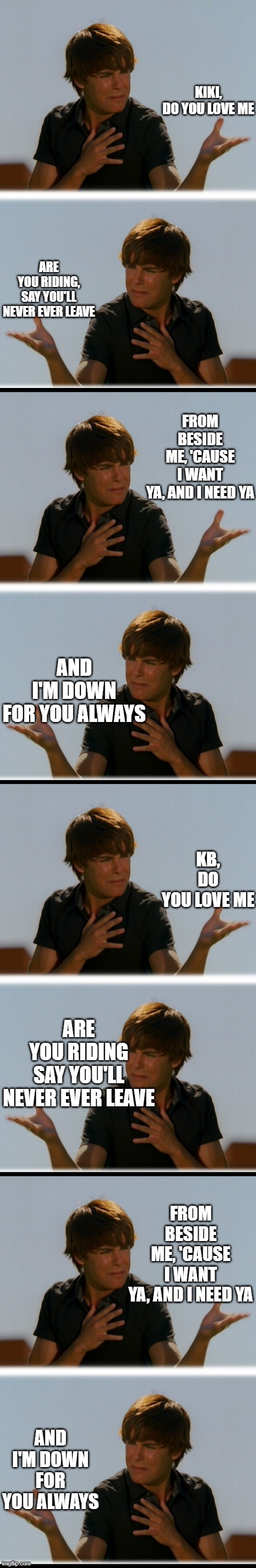 this song gets on my nerves lmao but oh well | KIKI, DO YOU LOVE ME; ARE YOU RIDING, SAY YOU'LL NEVER EVER LEAVE; FROM BESIDE ME, 'CAUSE I WANT YA, AND I NEED YA; AND I'M DOWN FOR YOU ALWAYS; KB, DO YOU LOVE ME; ARE YOU RIDING SAY YOU'LL NEVER EVER LEAVE; FROM BESIDE ME, 'CAUSE I WANT YA, AND I NEED YA; AND I'M DOWN FOR YOU ALWAYS | image tagged in conflicted troy - high school musical troy meme | made w/ Imgflip meme maker