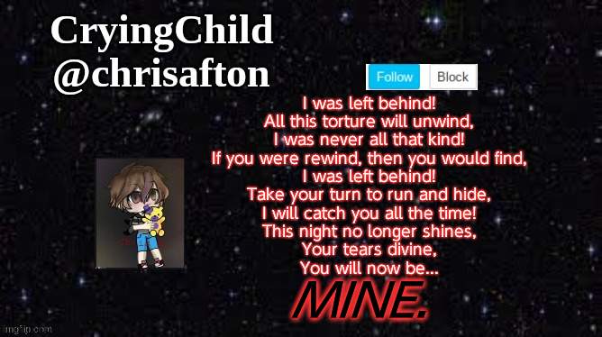 Song: Left Behind by DaGames. | I was left behind!
All this torture will unwind,
I was never all that kind!
If you were rewind, then you would find,
I was left behind!
Take your turn to run and hide,
I will catch you all the time!
This night no longer shines,
Your tears divine,
You will now be... MINE. | image tagged in announcement template | made w/ Imgflip meme maker