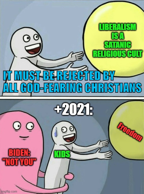 Liberals / Communists | LIBERALISM IS A SATANIC RELIGIOUS CULT; IT MUST BE REJECTED BY ALL GOD-FEARING CHRISTIANS; +2021:; Freedom; BIDEN: "NOT YOU"; KIDS | image tagged in liberals,communists,maga,qanon | made w/ Imgflip meme maker