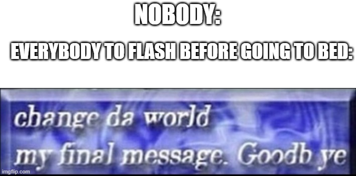 true story | NOBODY:; EVERYBODY TO FLASH BEFORE GOING TO BED: | image tagged in change da world my final message goodbye,flash,rip,press f to pay respects | made w/ Imgflip meme maker
