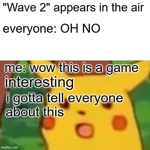 i mean, wouldn't you be also surprised | "Wave 2" appears in the air; everyone: OH NO; me: wow this is a game; interesting; i gotta tell everyone
about this | image tagged in memes,surprised pikachu | made w/ Imgflip meme maker