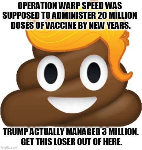 Promises made, promises forgotten. Boasting, bragging, fumbling, dropping. | OPERATION WARP SPEED WAS 
SUPPOSED TO ADMINISTER 20 MILLION 
DOSES OF VACCINE BY NEW YEARS. TRUMP ACTUALLY MANAGED 3 MILLION. 
GET THIS LOSER OUT OF HERE. | image tagged in trump,incompetence,murderer | made w/ Imgflip meme maker