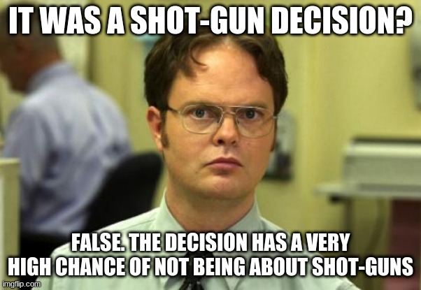 Dwight Schrute | IT WAS A SHOT-GUN DECISION? FALSE. THE DECISION HAS A VERY HIGH CHANCE OF NOT BEING ABOUT SHOT-GUNS | image tagged in memes,dwight schrute | made w/ Imgflip meme maker