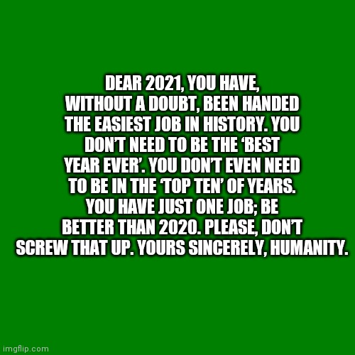 Dear 2021 | DEAR 2021, YOU HAVE, WITHOUT A DOUBT, BEEN HANDED THE EASIEST JOB IN HISTORY. YOU DON’T NEED TO BE THE ‘BEST YEAR EVER’. YOU DON’T EVEN NEED TO BE IN THE ‘TOP TEN’ OF YEARS. YOU HAVE JUST ONE JOB; BE BETTER THAN 2020. PLEASE, DON’T SCREW THAT UP. YOURS SINCERELY, HUMANITY. | image tagged in blank green template,2021 | made w/ Imgflip meme maker