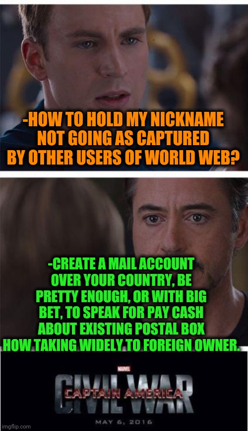 -Getting mine. | -HOW TO HOLD MY NICKNAME NOT GOING AS CAPTURED BY OTHER USERS OF WORLD WEB? -CREATE A MAIL ACCOUNT OVER YOUR COUNTRY, BE PRETTY ENOUGH, OR WITH BIG BET, TO SPEAK FOR PAY CASH ABOUT EXISTING POSTAL BOX HOW TAKING WIDELY TO FOREIGN OWNER. | image tagged in memes,marvel civil war 1,nickname,my time has come,holding,hippity hoppity you're now my property | made w/ Imgflip meme maker