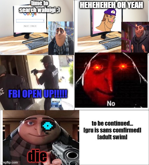 gru's fantastic world pt 1 | time to search waluigi ;); HEHEHEHEH OH YEAH; FBI OPEN UP!!!!! to be continued...
[gru is sans comfirmed]
[adult swim]; die | image tagged in gru meme,adult swim,why is the fbi here,waluigi drinking tears | made w/ Imgflip meme maker