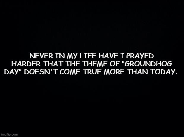 Please Lord ... please ... | NEVER IN MY LIFE HAVE I PRAYED HARDER THAT THE THEME OF "GROUNDHOG DAY" DOESN'T COME TRUE MORE THAN TODAY. | image tagged in black background,funny,happy new year,new years,new year | made w/ Imgflip meme maker