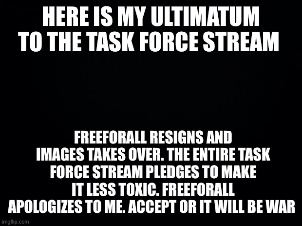 Ultimatum Time |  HERE IS MY ULTIMATUM TO THE TASK FORCE STREAM; FREEFORALL RESIGNS AND IMAGES TAKES OVER. THE ENTIRE TASK FORCE STREAM PLEDGES TO MAKE IT LESS TOXIC. FREEFORALL APOLOGIZES TO ME. ACCEPT OR IT WILL BE WAR | image tagged in black background | made w/ Imgflip meme maker