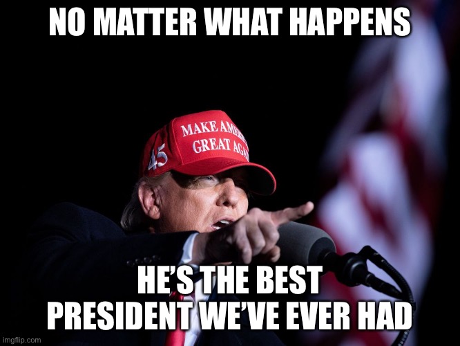 Donald Trump GOAT | NO MATTER WHAT HAPPENS; HE’S THE BEST PRESIDENT WE’VE EVER HAD | image tagged in trump | made w/ Imgflip meme maker