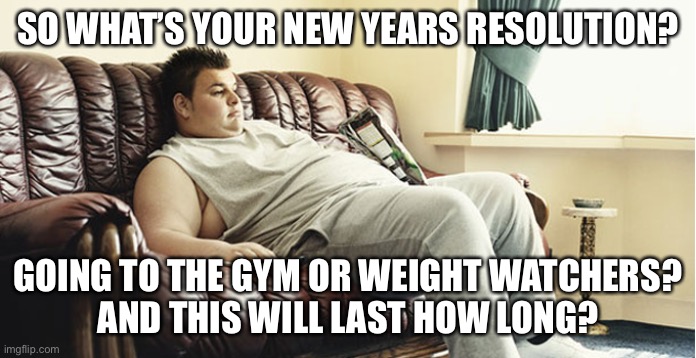 Every January | SO WHAT’S YOUR NEW YEARS RESOLUTION? GOING TO THE GYM OR WEIGHT WATCHERS?
AND THIS WILL LAST HOW LONG? | image tagged in funny memes,happy new year | made w/ Imgflip meme maker