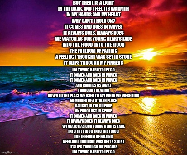 Beautiful Sunset | BUT THERE IS A LIGHT
IN THE DARK, AND I FEEL ITS WARMTH
IN MY HANDS AND MY HEART
WHY CAN'T I HOLD ON?
IT COMES AND GOES IN WAVES
IT ALWAYS DOES, ALWAYS DOES
WE WATCH AS OUR YOUNG HEARTS FADE
INTO THE FLOOD, INTO THE FLOOD
THE FREEDOM OF FALLING
A FEELING I THOUGHT WAS SET IN STONE
IT SLIPS THROUGH MY FINGERS; I'M TRYING HARD TO LET GO
IT COMES AND GOES IN WAVES
IT COMES AND GOES IN WAVES
AND CARRIES US AWAY
THROUGH THE WIND
DOWN TO THE PLACE WE USED TO LAY WHEN WE WERE KIDS
MEMORIES OF A STOLEN PLACE
CAUGHT IN THE SILENCE
AN ECHO LOST IN SPACE
IT COMES AND GOES IN WAVES
IT ALWAYS DOES, IT ALWAYS DOES
WE WATCH AS OUR YOUNG HEARTS FADE
INTO THE FLOOD, INTO THE FLOOD
THE FREEDOM OF FALLING
A FEELING I THOUGHT WAS SET IN STONE
IT SLIPS THROUGH MY FINGERS
I'M TRYING HARD TO LET GO | image tagged in beautiful sunset | made w/ Imgflip meme maker