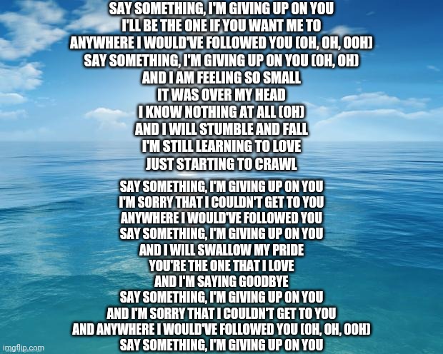 ocean | SAY SOMETHING, I'M GIVING UP ON YOU
I'LL BE THE ONE IF YOU WANT ME TO
ANYWHERE I WOULD'VE FOLLOWED YOU (OH, OH, OOH)
SAY SOMETHING, I'M GIVING UP ON YOU (OH, OH)
AND I AM FEELING SO SMALL
IT WAS OVER MY HEAD
I KNOW NOTHING AT ALL (OH)
AND I WILL STUMBLE AND FALL
I'M STILL LEARNING TO LOVE
JUST STARTING TO CRAWL; SAY SOMETHING, I'M GIVING UP ON YOU
I'M SORRY THAT I COULDN'T GET TO YOU
ANYWHERE I WOULD'VE FOLLOWED YOU
SAY SOMETHING, I'M GIVING UP ON YOU
AND I WILL SWALLOW MY PRIDE
YOU'RE THE ONE THAT I LOVE
AND I'M SAYING GOODBYE
SAY SOMETHING, I'M GIVING UP ON YOU
AND I'M SORRY THAT I COULDN'T GET TO YOU
AND ANYWHERE I WOULD'VE FOLLOWED YOU (OH, OH, OOH)
SAY SOMETHING, I'M GIVING UP ON YOU | image tagged in ocean | made w/ Imgflip meme maker