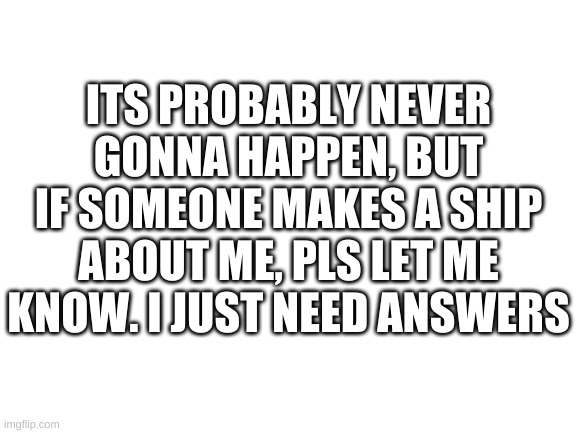 IMPORTANT | ITS PROBABLY NEVER GONNA HAPPEN, BUT IF SOMEONE MAKES A SHIP ABOUT ME, PLS LET ME KNOW. I JUST NEED ANSWERS | image tagged in blank white template | made w/ Imgflip meme maker