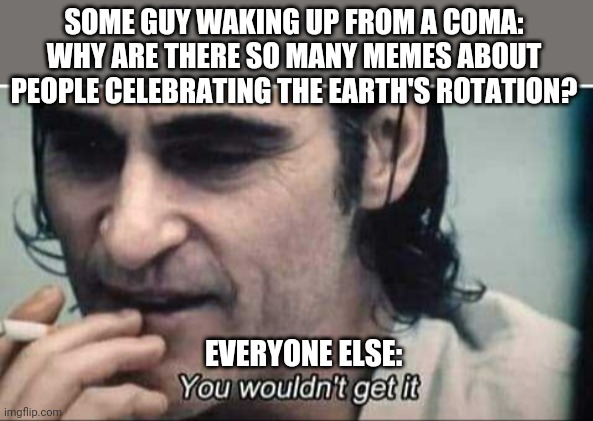 Worst planetary rotation so far... | SOME GUY WAKING UP FROM A COMA: WHY ARE THERE SO MANY MEMES ABOUT PEOPLE CELEBRATING THE EARTH'S ROTATION? EVERYONE ELSE: | image tagged in you wouldn't get it,2020,2021,memes about memes | made w/ Imgflip meme maker
