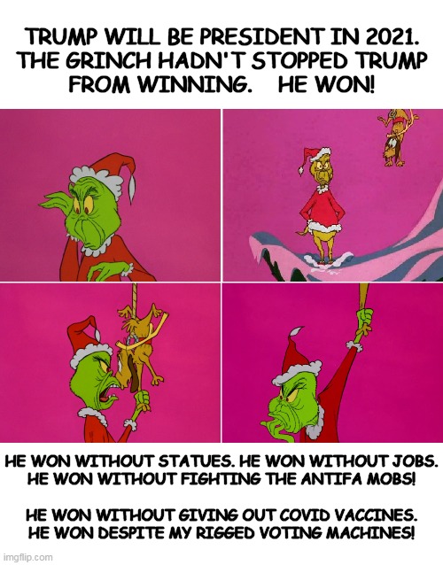 How The Grinch Stole The Election | TRUMP WILL BE PRESIDENT IN 2021.
THE GRINCH HADN'T STOPPED TRUMP
FROM WINNING.    HE WON! HE WON WITHOUT STATUES. HE WON WITHOUT JOBS.
HE WON WITHOUT FIGHTING THE ANTIFA MOBS!
 

HE WON WITHOUT GIVING OUT COVID VACCINES.
HE WON DESPITE MY RIGGED VOTING MACHINES! | image tagged in election 2020,grinch | made w/ Imgflip meme maker