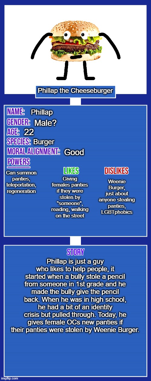 Yes, this is the new OC | Phillap the Cheeseburger; Phillap; Male? 22; Burger; Good; Can summon panties, teleportation, regeneration; Weenie Burger, just about anyone stealing panties, LGBTphobics; Giving females panties if they were stolen by "someone", reading, walking on the street; Phillap is just a guy who likes to help people, it started when a bully stole a pencil from someone in 1st grade and he made the bully give the pencil back. When he was in high school, he had a bit of an identity crisis but pulled through. Today, he gives female OCs new panties if their panties were stolen by Weenie Burger. | image tagged in oc full showcase v2,oc,2021 | made w/ Imgflip meme maker