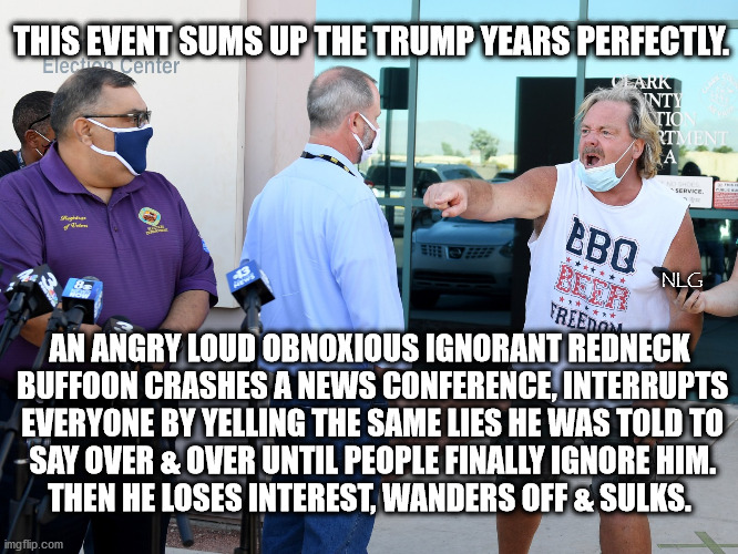 Redneck trump cultist rampage | THIS EVENT SUMS UP THE TRUMP YEARS PERFECTLY. NLG; AN ANGRY LOUD OBNOXIOUS IGNORANT REDNECK
 BUFFOON CRASHES A NEWS CONFERENCE, INTERRUPTS
 EVERYONE BY YELLING THE SAME LIES HE WAS TOLD TO
 SAY OVER & OVER UNTIL PEOPLE FINALLY IGNORE HIM.
THEN HE LOSES INTEREST, WANDERS OFF & SULKS. | image tagged in politics,political meme,political | made w/ Imgflip meme maker