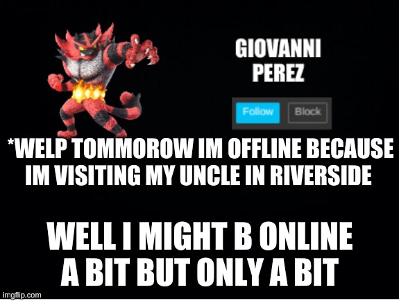 incineroar_memer announcement 2 | *WELP TOMMOROW IM OFFLINE BECAUSE IM VISITING MY UNCLE IN RIVERSIDE; WELL I MIGHT B ONLINE A BIT BUT ONLY A BIT | image tagged in incineroar_memer announcement 2 | made w/ Imgflip meme maker