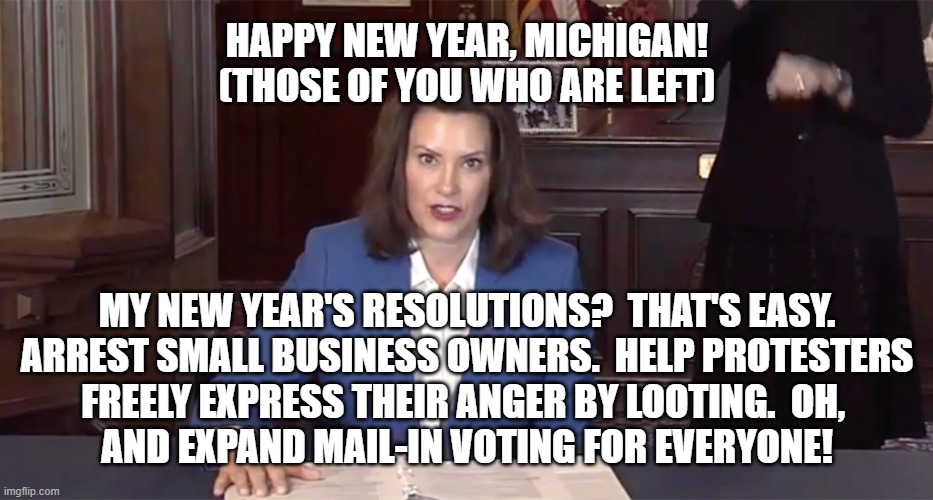 Happy New Year, Michigan! | HAPPY NEW YEAR, MICHIGAN!
(THOSE OF YOU WHO ARE LEFT); MY NEW YEAR'S RESOLUTIONS?  THAT'S EASY.
ARREST SMALL BUSINESS OWNERS.  HELP PROTESTERS
FREELY EXPRESS THEIR ANGER BY LOOTING.  OH, 
AND EXPAND MAIL-IN VOTING FOR EVERYONE! | image tagged in gretchen whitmer,michigan,lockdown,2020,2021,covid-19 | made w/ Imgflip meme maker