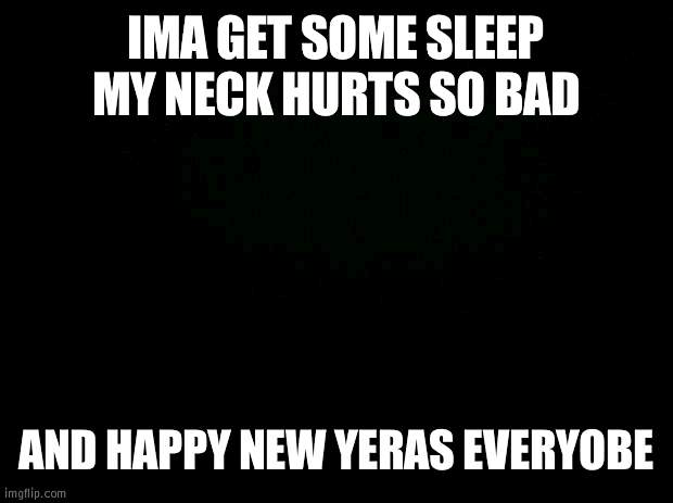 Black background | IMA GET SOME SLEEP MY NECK HURTS SO BAD; AND HAPPY NEW YERAS EVERYOBE | image tagged in black background | made w/ Imgflip meme maker