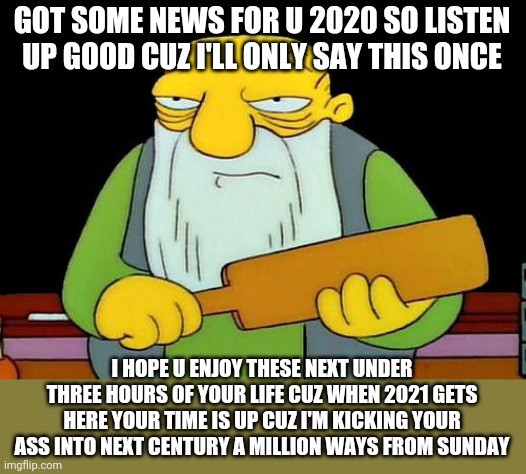 That's a paddlin' Meme | GOT SOME NEWS FOR U 2020 SO LISTEN UP GOOD CUZ I'LL ONLY SAY THIS ONCE; I HOPE U ENJOY THESE NEXT UNDER THREE HOURS OF YOUR LIFE CUZ WHEN 2021 GETS HERE YOUR TIME IS UP CUZ I'M KICKING YOUR ASS INTO NEXT CENTURY A MILLION WAYS FROM SUNDAY | image tagged in memes,that's a paddlin',2020 sucks,savage memes,2020,2021 | made w/ Imgflip meme maker