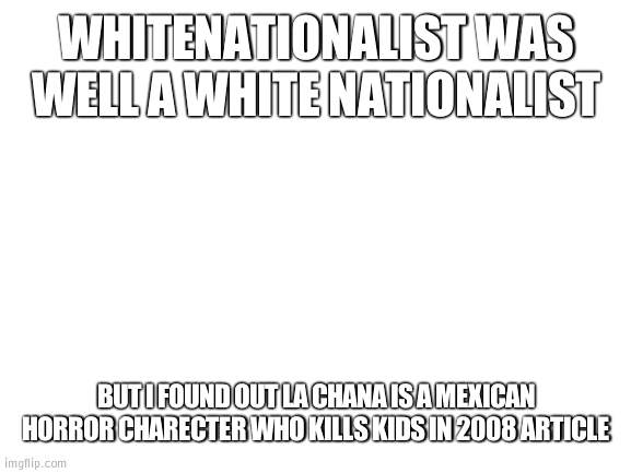 The truth about La Chanla | WHITENATIONALIST WAS WELL A WHITE NATIONALIST; BUT I FOUND OUT LA CHANA IS A MEXICAN HORROR CHARECTER WHO KILLS KIDS IN 2008 ARTICLE | image tagged in blank white template | made w/ Imgflip meme maker