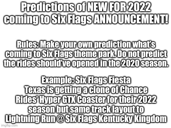 Six Flags Meme Stream is BACK! |  Predictions of NEW FOR 2022 coming to Six Flags ANNOUNCEMENT! Rules: Make your own prediction what’s coming to Six Flags theme park. Do not predict the rides should’ve opened in the 2020 season. Example: Six Flags Fiesta Texas is getting a clone of Chance Rides’ Hyper GTX Coaster for their 2022 season but same track layout to Lightning Run @ Six Flags Kentucky Kingdom | image tagged in blank white template,announcement,six flags | made w/ Imgflip meme maker